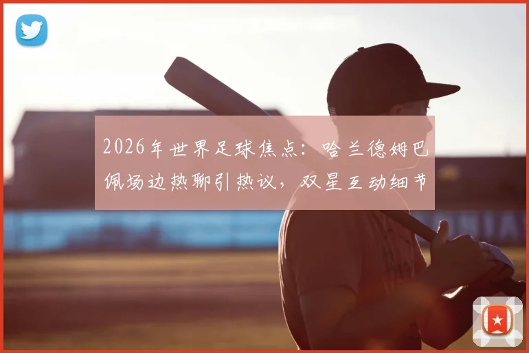 2026年世界足球焦点:哈兰德姆巴佩场边热聊引热议,双星互动细节与未来对决前瞻