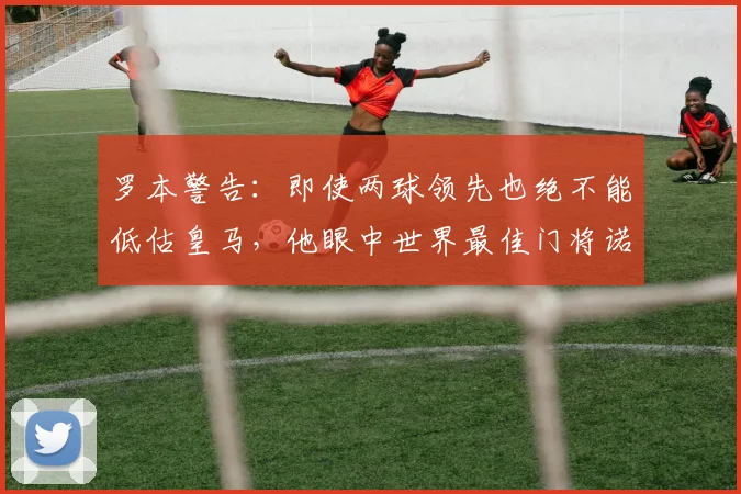 罗本警告：即使两球领先也绝不能低估皇马，他眼中世界最佳门将诺伊尔的2026年现状如何？