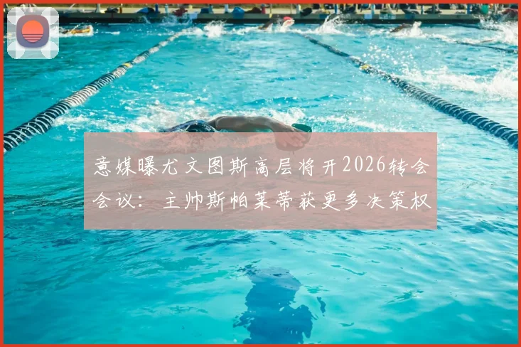 意媒曝尤文图斯高层将开2026转会会议：主帅斯帕莱蒂获更多决策权，转会名单提前解析