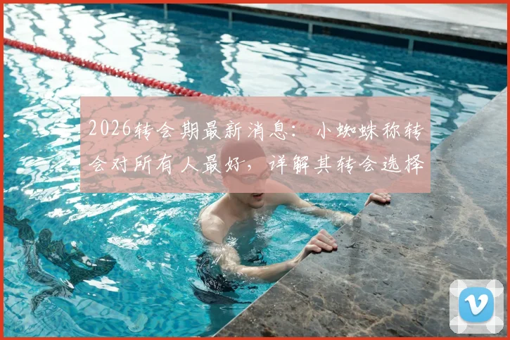 2026转会期最新消息:小蜘蛛称转会对所有人最好,详解其转会选择与梦想实现路径