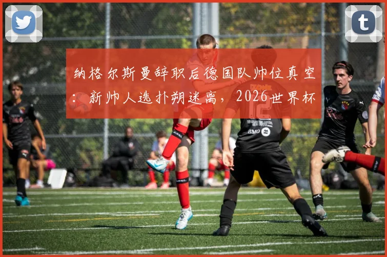 纳格尔斯曼辞职后德国队帅位真空：新帅人选扑朔迷离，2026世界杯前景蒙上阴影