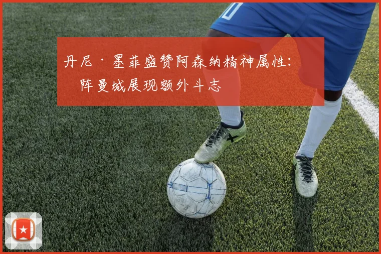 丹尼·墨菲盛赞阿森纳精神属性：对阵曼城展现额外斗志