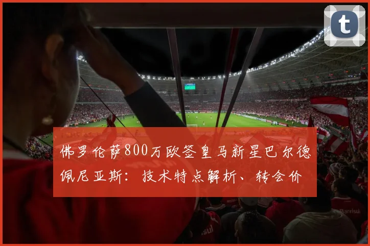 佛罗伦萨800万欧签皇马新星巴尔德佩尼亚斯:技术特点解析、转会价值与紫百合2026赛季布局