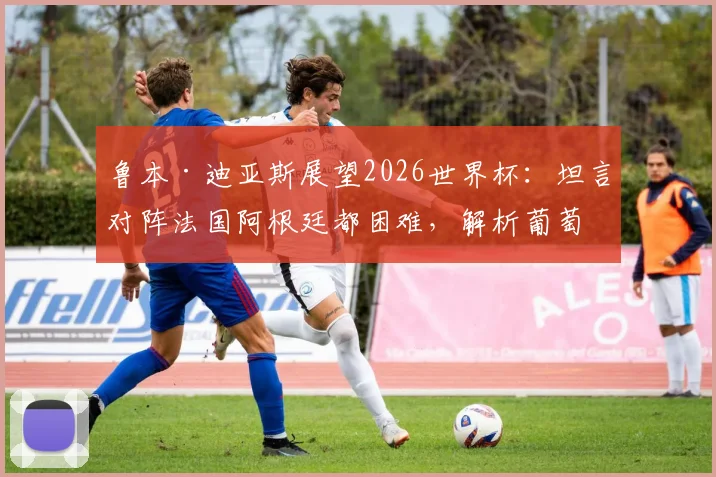 鲁本·迪亚斯展望2026世界杯:坦言对阵法国阿根廷都困难,解析葡萄牙后防领袖的信心来源与挑战