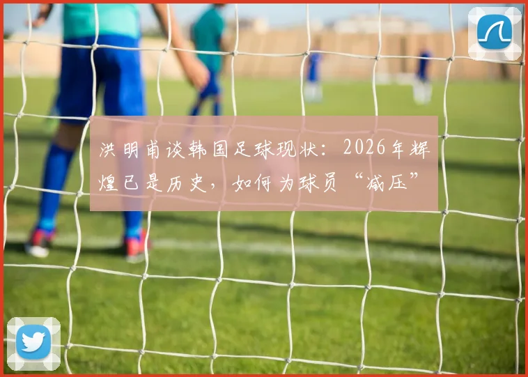 洪明甫谈韩国足球现状：2026年辉煌已是历史，如何为球员“减压”成关键议题