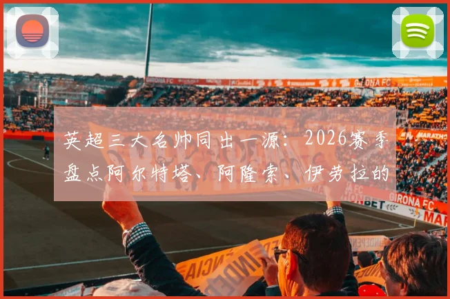 英超三大名帅同出一源：2026赛季盘点阿尔特塔、阿隆索、伊劳拉的皇家社会青训根基与成功路径