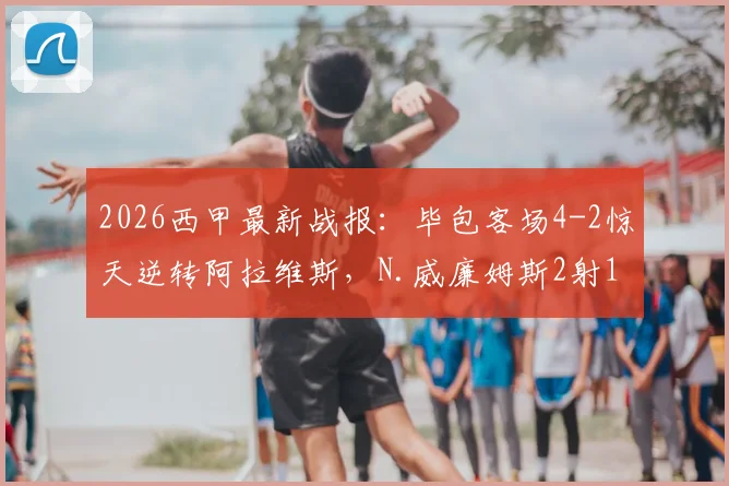 2026西甲最新战报：毕包客场4-2惊天逆转阿拉维斯，N.威廉姆斯2射1传全场最佳，附比赛录像集锦观看指南