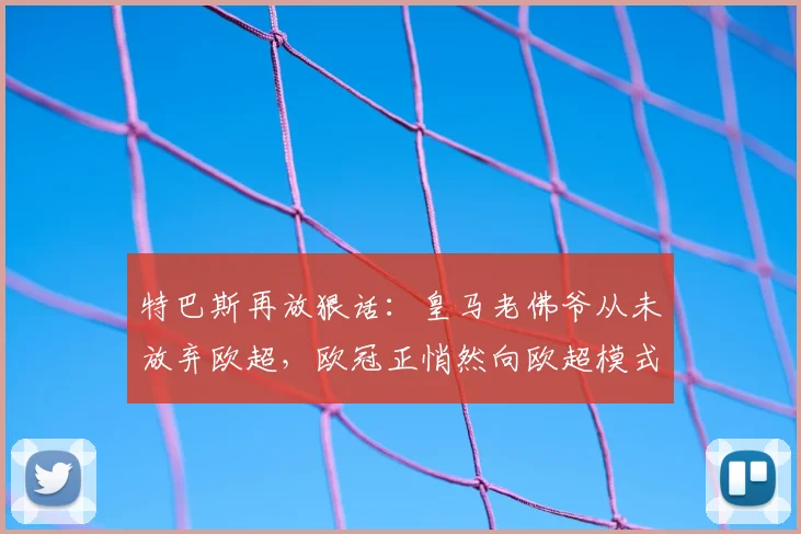 特巴斯再放狠话：皇马老佛爷从未放弃欧超，欧冠正悄然向欧超模式演变（2026最新分析）