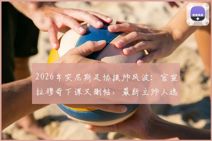 2026年突尼斯足协换帅风波：官宣拉穆奇下课又删帖，最新主帅人选与背后原因解读