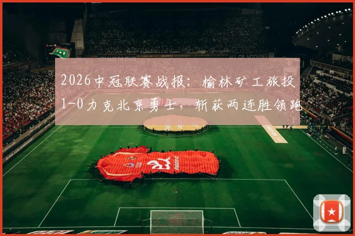 2026中冠联赛战报：榆林矿工旅投1-0力克北京勇士，斩获两连胜领跑积分榜