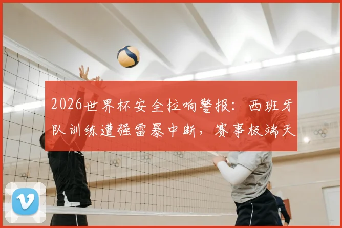 2026世界杯安全拉响警报:西班牙队训练遭强雷暴中断,赛事极端天气应急方案成焦点