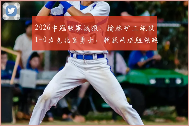 2026中冠联赛战报:榆林矿工旅投1-0力克北京勇士,斩获两连胜领跑积分榜