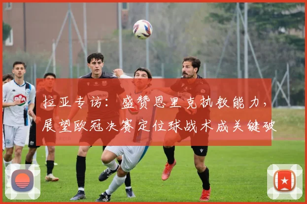 拉亚专访:盛赞恩里克执教能力,展望欧冠决赛定位球战术成关键破局点