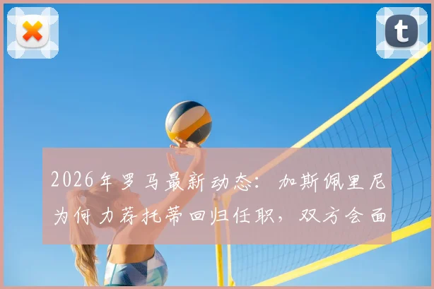2026年罗马最新动态:加斯佩里尼为何力荐托蒂回归任职,双方会面关键信息解析