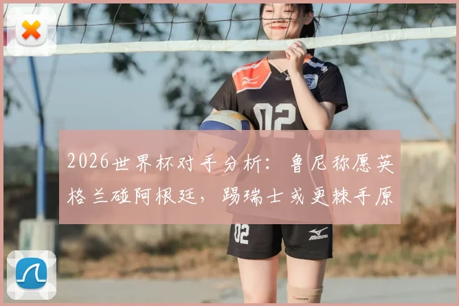 2026世界杯对手分析：鲁尼称愿英格兰碰阿根廷，踢瑞士或更棘手原因解读