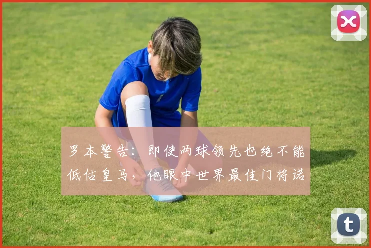 罗本警告:即使两球领先也绝不能低估皇马,他眼中世界最佳门将诺伊尔的2026年现状如何?