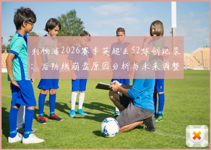 利物浦2026赛季英超丢52球创纪录：后防线崩盘原因分析与未来调整方向探讨