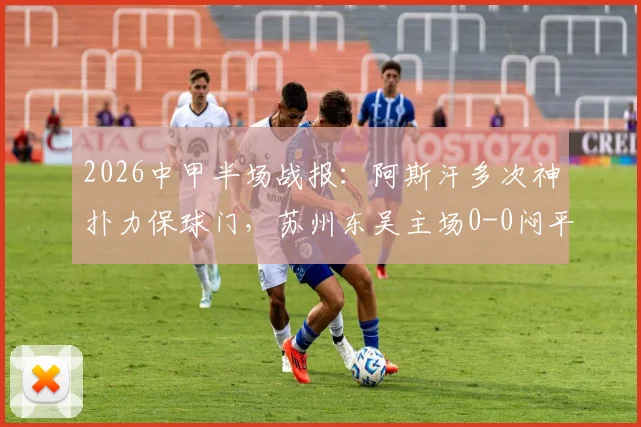 2026中甲半场战报:阿斯汗多次神扑力保球门,苏州东吴主场0-0闷平广州豹