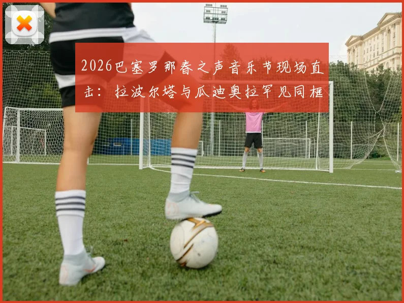 2026巴塞罗那春之声音乐节现场直击：拉波尔塔与瓜迪奥拉罕见同框引热议，世体披露更多幕后细节