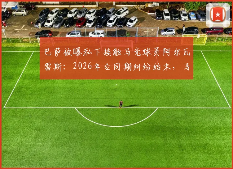 巴萨被曝私下接触马竞球员阿尔瓦雷斯：2026年合同期纠纷始末，马竞上诉程序与西甲规则解读