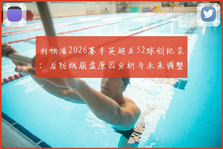 利物浦2026赛季英超丢52球创纪录：后防线崩盘原因分析与未来调整方向探讨