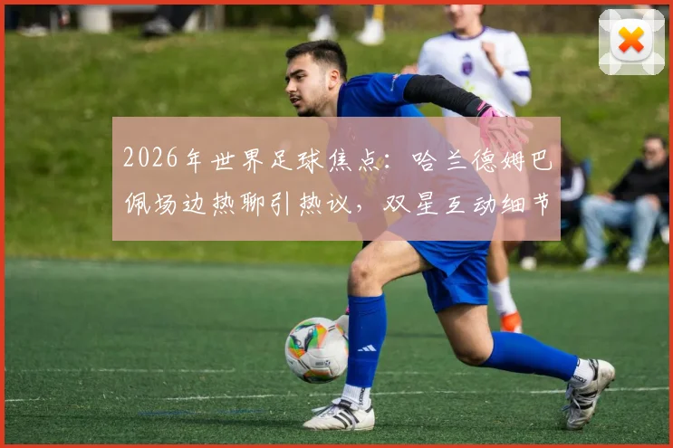 2026年世界足球焦点：哈兰德姆巴佩场边热聊引热议，双星互动细节与未来对决前瞻