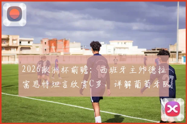 2026欧洲杯前瞻：西班牙主帅德拉富恩特坦言欣赏C罗，详解葡萄牙队核心球员防守战术关键点