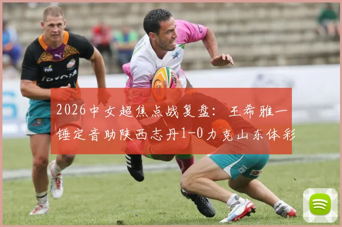 2026中女超焦点战复盘:王希雅一锤定音助陕西志丹1-0力克山东体彩,附进球解析与两队赛季前景展望