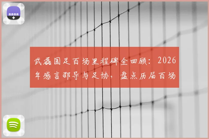 武磊国足百场里程碑全回顾：2026年感言邵导与足协，盘点历届百场国脚名单