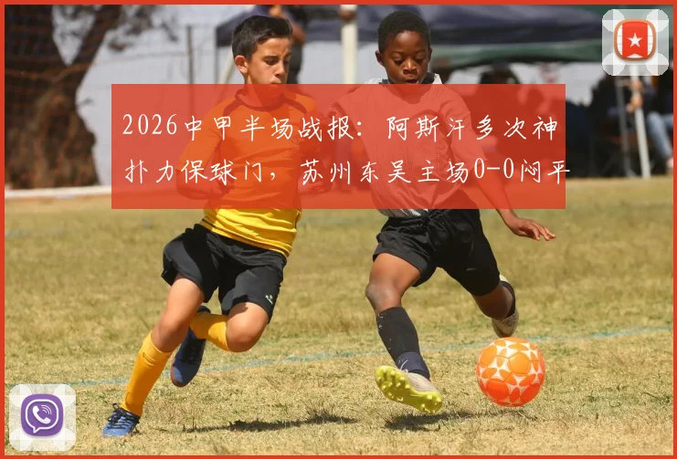 2026中甲半场战报：阿斯汗多次神扑力保球门，苏州东吴主场0-0闷平广州豹
