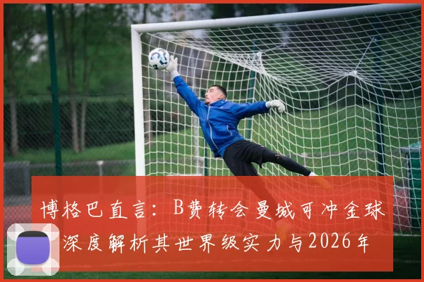 博格巴直言:B费转会曼城可冲金球,深度解析其世界级实力与2026年竞争前景