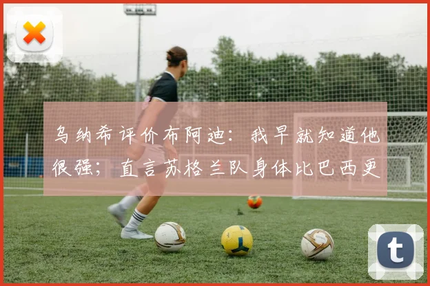 乌纳希评价布阿迪:我早就知道他很强;直言苏格兰队身体比巴西更壮更难打(2026世预赛前瞻)