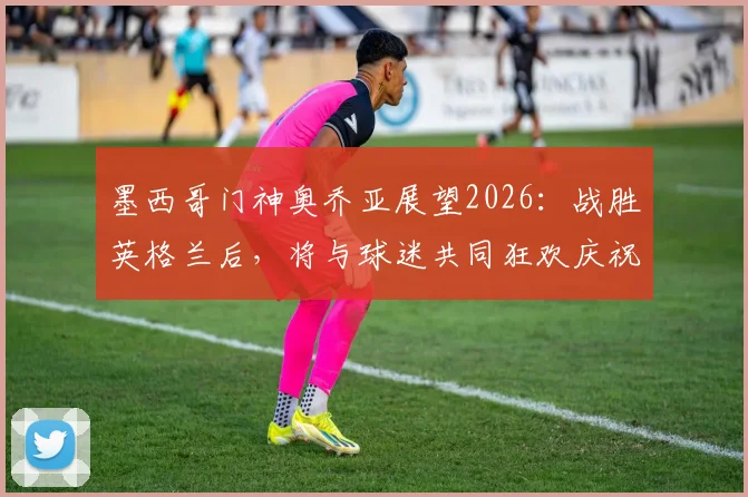 墨西哥门神奥乔亚展望2026:战胜英格兰后,将与球迷共同狂欢庆祝