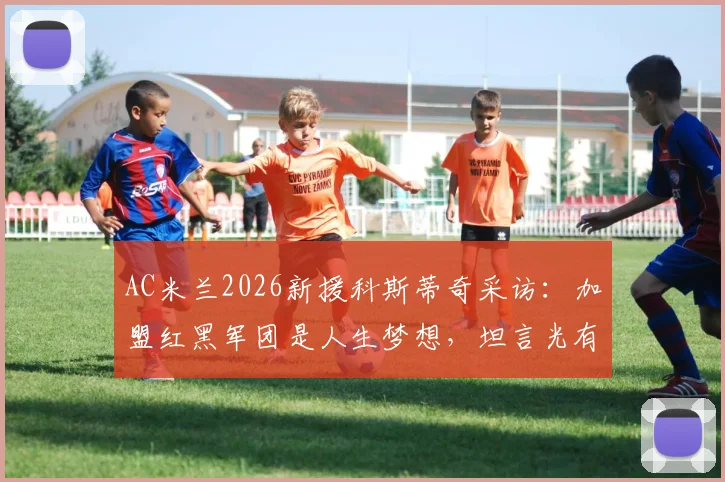 AC米兰2026新援科斯蒂奇采访：加盟红黑军团是人生梦想，坦言光有天赋远远不够