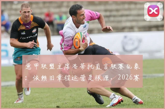 意甲联盟主席洛蒂托直言联赛乱象:依赖旧章程运营是根源,2026赛季改革迫在眉睫
