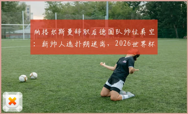 纳格尔斯曼辞职后德国队帅位真空:新帅人选扑朔迷离,2026世界杯前景蒙上阴影