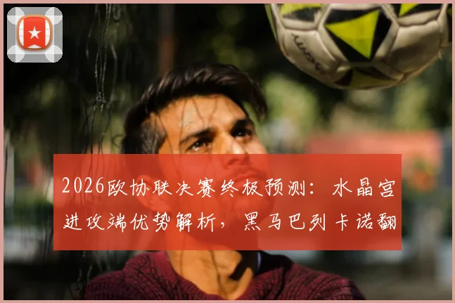 2026欧协联决赛终极预测：水晶宫进攻端优势解析，黑马巴列卡诺翻盘可能性探讨