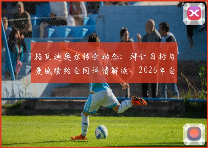 格瓦迪奥尔转会动态:拜仁目标与曼城续约合同详情解读,2026年合同关键节点分析