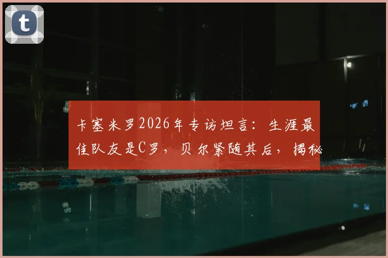 卡塞米罗2026年专访坦言：生涯最佳队友是C罗，贝尔紧随其后，揭秘皇马巨星合作内幕与评选标准
