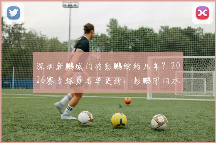 深圳新鹏城门将彭鹏续约几年？2026赛季球员名单更新，彭鹏守门水平深度分析及最新转会动态