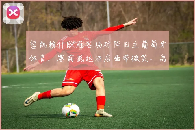 哲凯赖什欧冠客场对阵旧主葡萄牙体育:赛前抵达酒店面带微笑,离开葡体后表现与渊源深度解析