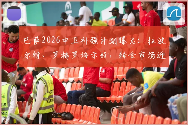 巴萨2026中卫补强计划曝光：拉波尔特、罗梅罗均示好，转会市场迎来关键操作