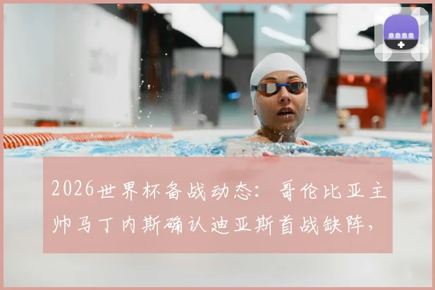 2026世界杯备战动态：哥伦比亚主帅马丁内斯确认迪亚斯首战缺阵，并回应近期离任传闻