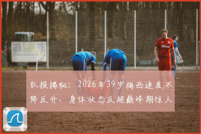 队报揭秘：2026年39岁梅西速度不降反升，身体状态反超巅峰期惊人数据背后解析
