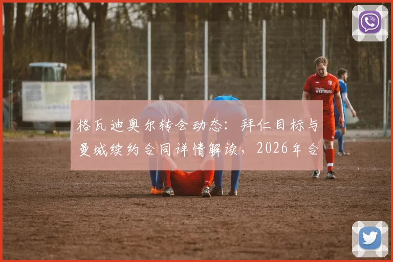 格瓦迪奥尔转会动态：拜仁目标与曼城续约合同详情解读，2026年合同关键节点分析