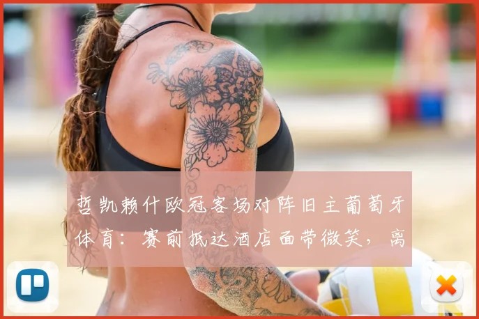 哲凯赖什欧冠客场对阵旧主葡萄牙体育：赛前抵达酒店面带微笑，离开葡体后表现与渊源深度解析