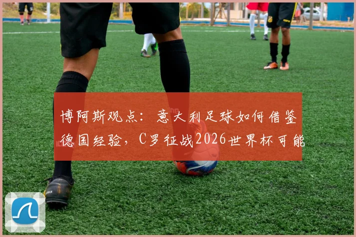 博阿斯观点：意大利足球如何借鉴德国经验，C罗征战2026世界杯可能性分析