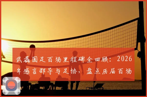 武磊国足百场里程碑全回顾：2026年感言邵导与足协，盘点历届百场国脚名单