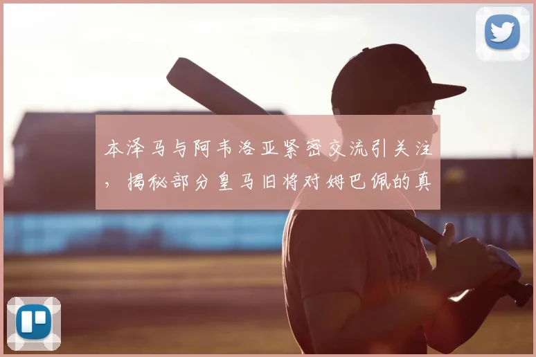 本泽马与阿韦洛亚紧密交流引关注,揭秘部分皇马旧将对姆巴佩的真实态度与2026更衣室风向