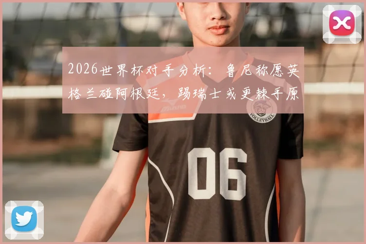 2026世界杯对手分析:鲁尼称愿英格兰碰阿根廷,踢瑞士或更棘手原因解读